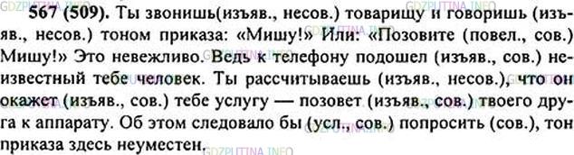 Решение 1: Номер №567 — ГДЗ по Русскому языку 6 класс: Ладыженская Т.А. | Прочитайте. Чему учит этот текст? Спишите. Подчеркните глаголы. Укажите их наклонение и вид. • Подчеркните местоимения как члены предложения.<br /><br />Ты зв..нишь1 товарищу и говоришь тоном приказа: «Мишу!» Или: «Поз..вите Мишу!» Это невежливо. Ведь к телефону под..шёл (не)известный тебе человек. Ты ра(с, сс)читываешь, что он окажет тебе услугу — поз..вёт твоего друга к аппарату. (Об)этом следовало(бы) попросить, тон приказа здесь (не)уместен.