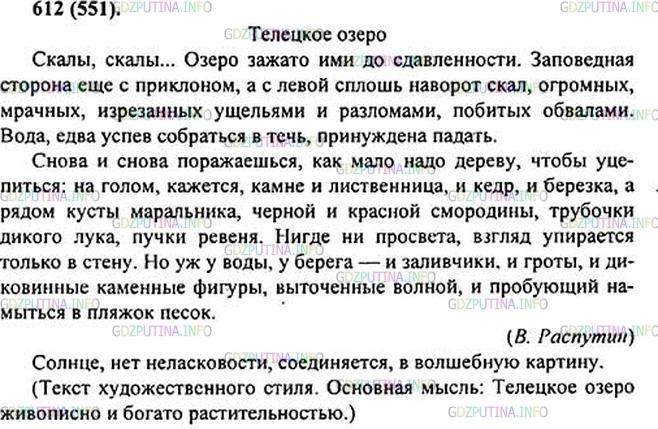 Решение 1: Номер №612 — ГДЗ по Русскому языку 6 класс: Ладыженская Т.А. | Прочитайте текст. Определите его основную мысль. К какому стилю речи он относится? Спишите любые два абзаца. • Из остальных частей текста выпишите слова с орфограммами, графически объясните их выбор. • Подчеркните слова, употреблённые в переносном значении.ТЕЛЕЦКОЕ ОЗЕРО<br /><br />Скалы, скалы... Озеро зажато ими до (з, Сдавленности. Зап..ведная ст..рона ещё с пр..клоном, а с левой — сплошь наворот скал, огромных, мрачных, изрезанных ущельями и разломами, п..битых обвалами. Вода, едва успев собрат(?)ся в течь, принуждена падать.<br /><br />Снова и снова пор..жаеш(?)ся, как мало надо дереву, чтобы уцепит(?)ся: на голом, кажется, камне и листве(н, нн)ица, и кедр, и берёзка, а рядом кусты маральника, ч..рной и красной см..родины, трубочки дикого лука, пучки ревеня. Нигде ни пр..света, взгляд упирает(?)ся только в стену. Но уж у воды, у берега — и заливчики, и гроты, и дикови(н, нн)ые каме(н, нн)ые фигуры, выточенные волной, пробующий намыт(?)ся в пляжек песок.<br /><br />А выгл..нет со(?)нце — нет неласковости ни на том, ни на другом берегу. Всё соединяет(?)ся в в..лшебную картину.(В. Распутин)