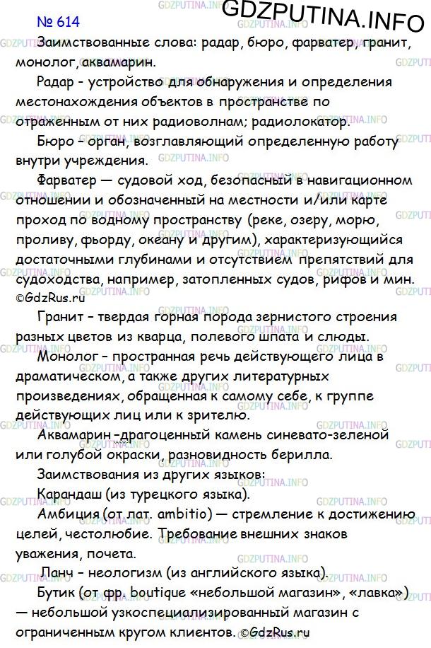 Решение 1: Номер №614 — ГДЗ по Русскому языку 6 класс: Ладыженская Т.А. | Прочитайте текст. О каких заимствованных словах в нём говорится? Что они обозначают? Приведите свои примеры заимствований из других языков. Какие из них являются неологизмами?<br /><br />Развитие наук позволило многим словам разных народов выйти на международную арену. Англичане и французы усвоили русское слово спутник, мы впустили в свой словарь английское — радар, французское — бюро, голландское — фарватер. Но чаще народы черпали большинство словесных новинок из другого мощного источника — из элементов языков древних греков и римлян (латинского).<br /><br />Например, название минерала аквамарина происходит из элементов латинского языка (аква — вода, марина — морская); гранита — от латинского гранум (зерно); монолог — от греческих (мон — единый, лог — слово).