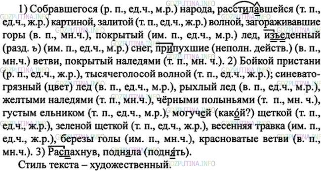 Решение 1: Номер №76 — ГДЗ по Русскому языку 7 класс: Ладыженская Т.А. | Определите стиль текста. Выпишите сначала причастия (вместе с существительными), затем прилагательные, указывая их падеж, число и род. Выпишите остальные слова с пропусками и со скобками.<br /><br />Ра..пахнув окно, я долго любовался расст-.лавшейся перед моими глазами картиной бойкой пристани, залитой тысячеголосой волной собравшегося сюда народа; любовался Чусовой, которая сильно надулась и подн..ла свой синевато(грязиый) рыхлый лёд, покрытый жёлтыми наледями и чёрными полыньями, точно он проржавел; любовался густым ельником, который сейчас за рекой поднимался могуч..й зелёной щёткой и выстилал загораживавшие к реке дорогу горы. В логах ещё лежал снег, точно из(ъ, ь)еденный червями; по проталинам зеленела первая весенняя травка, но берёзы были ещё совсем голы и печально свесили свои пр..пухшие красноватые ветви.(Д. Мамин-Сибиряк)