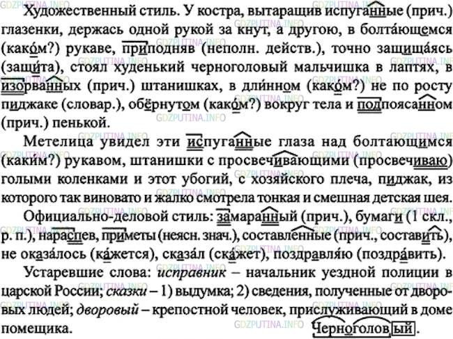Решение 1: Номер №97 — ГДЗ по Русскому языку 7 класс: Ладыженская Т.А. | Прочитайте и сравните два текста. В каком из них описание внешности дано в художественном стиле речи, а в каком - в официально-деловом? Прочитайте соответствующим тоном каждое из этих описаний. Спишите первый текст. Устно докажите, что выделенные слова - причастия. Из второго текста выпишите слова с пропусками и со скобками, найдите устаревшие слова.<br />У костра, вытаращив испуганные глазёнки, держась одной рукой за кнут, а другую, в болтающ..мся рукаве, пр..подняв, точно защ..щаясь, стоял худенький черноголовый мальчишка в лаптях, в изорванных штанишках, в длинн..м не по росту п..джаке, обернут..м вокруг тела и подпоясанном пенькой.<br /><br />Метелица увидел эти испуганные глаза над болтающ..мся рукавом, штанишки с просвеч..вающими голыми коленками и этот убогий, с хозяйского плеча, п..джак, из которого так виновато и жалко смотрела тонкая и смешная детская шея.(По А. Фадееву)<br />Исправник вынул из кармана довольно замара(н, нн)ый лист бумаг.., развернул его с важностью и стал читать нара..пев:<br /><br />«Пр..меты Владимира Дубровского, составл..нные по сказкам бывших его дворовых людей.<br /><br />От роду 23 года, роста среднего, лицом чист, бороду бреет, глаза имеет карие, волосы русые, нос прямой.<br /><br />Приметы особые: таковых не ок..залось».<br /><br />— И только? — ск..зал Кирила Петрович.<br /><br />— Только, — отвечал исправник, складывая бумагу.<br /><br />— Поздр..вляю, господин исправник. Ай да бумага! По этим пр..метам немудрено будет вам отыскать Дубровского.(А. Пушкин)