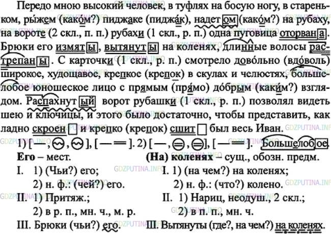 Решение 1: Номер №104 — ГДЗ по Русскому языку 7 класс: Ладыженская Т.А. | Спишите, расставляя и объясняя пропущенные запятые. Подчеркните причастия как члены предложения, выделите окончания. • Над какими видами орфограмм вы работали?<br /><br />1. Передо мною высокий человек, в туфлях на босую ногу в стареньком, рыж..м пидж..ке надет..м на рубаху на ворот.. рубах.. одна пуговица оторвана. Брюки его измяты вытянуты на коленях дли(н, нн)ые волосы ра..трёпаны. (М.Горький) 2. С карточк.. смотрело д..вольно широкое, худощавое, кре..кое в скулах и челюстях, большелобое юношеское лицо с пр..мым, добр..м взглядом. Ра..пахнутый ворот рубашк.. позволял видеть шею и ключицы, и этого было достаточно чтобы представить, как ладно скроен и кре..ко сшит был весь Иван. (Ю. Нагибин)