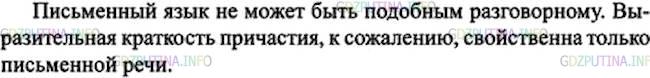 Решение 1: Номер №178 — ГДЗ по Русскому языку 7 класс: Ладыженская Т.А. | Прочитайте. Сформулируйте и запишите основную мысль текста.<br /><br />Может ли письменный язык быть совершенно подобным разговорному? Нет, так же как разговорный язык никогда не может быть совершенно подобным письменному. Причастия и множество необходимых слов обыкновенно избегаются в разговоре. Мы не говорим: карета, скачущая по мосту; слуга, метущий комнату; мы говорим: которая скачет, который метёт и пр., заменяя выразительную краткость причастия вялым оборотом.(А. Пушкин)