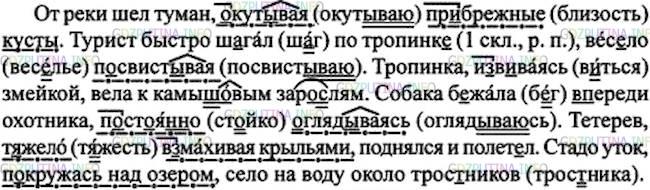 Решение 1: Номер №204 — ГДЗ по Русскому языку 7 класс: Ладыженская Т.А. | Спишите, заменяя выделенные глаголы в прошедшем времени деепричастиями того же вида и расставляя пропущенные знаки препинания. Союз и в этом случае опускается. • Подчеркните орфограммы в приставках и суффиксах.<br /><br />Образец Брат рассказывает о происшествии и очень волнуется. —Брат рассказывает о происшествии, очень волнуясь.<br /><br />1. От реки шёл туман и окут..вал пр..брежные кусты. 2. Турист быстро ш..гал по тропинк.. и вес..ло посвист..вал. 3. Тропинка изв..валась змейкой и вела к камыш..вым зар..слям. 4. Собака б..жала впереди охотника и пост..янно оглядывалась. 5. Тетерев т..жело взм..хнул крыльями, поднялся и полетел. 6. Утки покружились над озером и сели на воду около трос..ника.