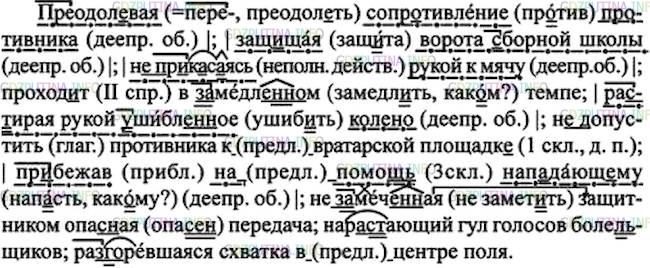 Решение 1: Номер №208 — ГДЗ по Русскому языку 7 класс: Ладыженская Т.А. | Диктант. Обозначьте деепричастные обороты.<br /><br />Пр..дол..вая сопротивление противника; защ..щая ворота (з, с)оборной школы; (не)пр..к..саясь рукой к мячу; проход..т в замедл..н..м темпе; ра(з, с)тирая рукой ушибл..ное колено; (не)допустить противника (к)вратарской площадк..; пр..бежав (на)помощ(?) нап..дающему; (не)замеч..ная защитником опас(?)ная передача; нар..стающий гул голосов болел(?)щиков; ра(з, с)г..ревшаяся схватка (в)центре поля.
