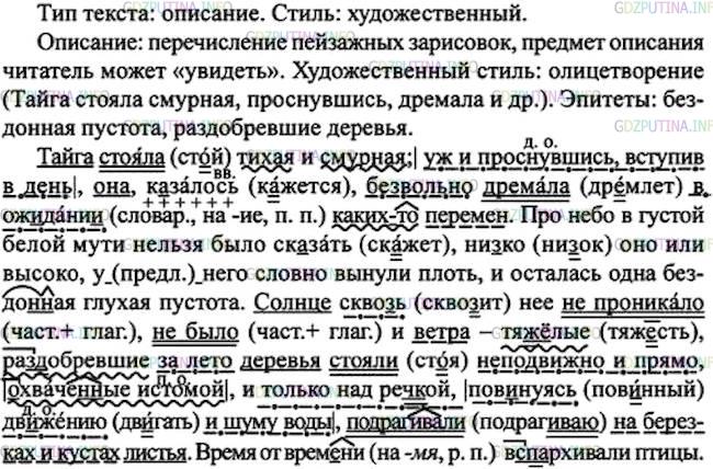Решение 1: Номер №215 — ГДЗ по Русскому языку 7 класс: Ладыженская Т.А. | Определите тип речи и стиль текста. Спишите, расставляя пропущенные знаки препинания. В предложениях, где есть деепричастные обороты, подчеркните члены предложения. Назовите виды орфограмм на месте пропусков и скобок.<br /><br />Тайга ст..яла тихая и смурная; уж и проснувшись вступив в день она, к..залось, безвольно др..мала в ож..дани.. каких(то) перемен. Про небо в густой белой мути нельзя было ск..зать, ни(з, с)ко оно или высоко, (у)него словно вынули плоть, и осталась одна бездо(н, нн)ая глухая пустота. Солнце скво(з, с)ь неё (не)прон..кало, (не)было и ветра — тяж..лые, ра(з, с)добревшие за лето деревья ст..яли неподвижно и прямо охваче(н, нн)ые истомой и только над реч(?)кой пов..нуясь дв..жению и шуму воды подраг..вали на берёзах и кустах листья. Время от врем..ни в(з, с)парх..вали птицы.(В. Распутин)