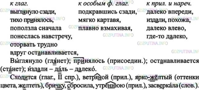 Решение 1: Номер №219 — ГДЗ по Русскому языку 7 класс: Ладыженская Т.А. | Выпишите группами словосочетания с наречиями, относящимися к глаголам, причастиям, деепричастиям, прилагательным и наречиям. Что обозначают наречия? На какой вопрос отвечают? <br /><br />• Выпишите остальные слова с пропусками. Над какими орфограммами вы работали?<br /><br />1. Солнце выгл..нуло сзади из-за города и тихо, без хлопот пр.нялось за свою работу. 2. Сначала, далеко впереди, где небо сход..тся с землёю около курганчиков и ветря(н, нн)ой мельницы, которая изд..ли похожа на маленького человечка, поползла по земле широкая (ярко)ж..лтая полоса. 3. Полоса света, подкравшись сзади, шмыгнула через брич(?)ку и лошадей, понеслась навстречу другим полосам, и вдруг вся широкая степь (с, з)бросила с себя утре(н, нн)юю полутень, улыбнулась и засв..ркала росой. 4. От стройной фигуры и зелёной одежды тополя трудно оторвать глаза. 5. Где-то д..леко влево плакали чибисы. 6. Мягко картавя, журчал ручеёк. 7. Летит коршун над самой землёй, плавно взмахивая крыльями, и вдруг ост..навливается в воздухе.(А. Чехов)
