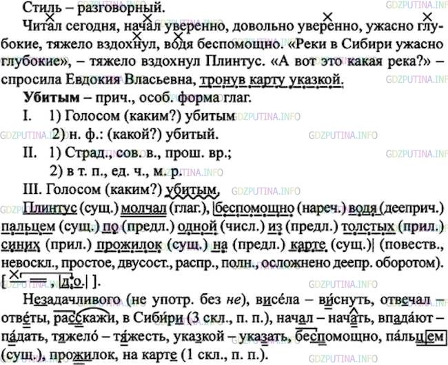 Решение 1: Номер №222 — ГДЗ по Русскому языку 7 класс: Ладыженская Т.А. | Прочитайте, стараясь передать особенности произнесения реплик участников диалога. Какое наречие ученик употребил неоправданно с точки зрения норм литературного языка? Выпишите словосочетания с наречиями, обозначая в них главное слово. Запишите две последние реплики в виде предложений с прямой речью, обозначив в них деепричастные обороты как члены предложения.<br /><br />Евдокия Власьевна вызвала (не)задачливого Плинтуса к доске, на которой в..села карта.<br /><br />— Ну, о чём ты читал сегодня к уроку, Плинтусов?<br /><br />— О реках Сибири, —убитым3 голосом отв..чал Плинтус.<br /><br />— Ну, ра..скажи нам.<br /><br />— В Сибир.. есть реки, — нач..л Плинтус довольно уверенно, — они текут и вп..дают...<br /><br />Молчание.<br /><br />— Ну, какие же это реки?<br /><br />— Реки в Сибир.. ужасно глубокие, — т..жело вздохнул Плинтус.<br /><br />— А вот это какая река? — спросила Евдокия Власьевна, тронув карту ука..кой.<br /><br />Плинтус молчал, бе..помощно водя пальц..м по одной из толстых синих прож..лок на карт...(Л. Кассиль)
