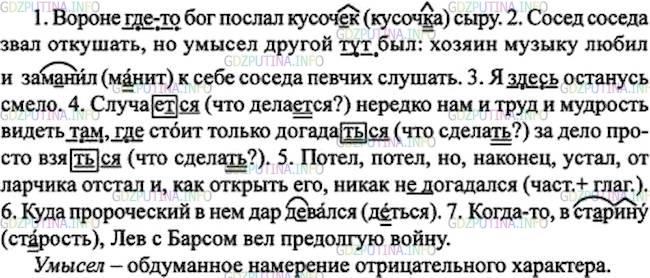 Решение 1: Номер №230 — ГДЗ по Русскому языку 7 класс: Ладыженская Т.А. | Спишите. Подчеркните выделенные наречия как члены предложения. Подберите к ним близкие по значению слова. • Обозначьте морфемы, в которые вставлены буквы.<br /><br />1. Вороне где-то бог послал кусоч..к сыру. 2. Сосед соседа звал откушать, но умысел другой тут был: хозяин музыку любил и зам..нил к себе соседа певчих слушать. 3. Я здесь останусь смело. 4. Случает(?)ся нередко нам и труд и мудрость видеть там, где стоит только догадат(?)ся за дело просто взят(?)ся. 5. Потел, потел, но, наконец, устал, от ларчика отстал и, как открыть его, никак (не)догадался. 6. Куда пророческий в нём дар д..вался? 7. Когда-то, в ст..рину, Лев с Барсом вёл предолгую войну.(И. Крылов)