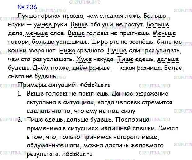 Решение 1: Номер №236 — ГДЗ по Русскому языку 7 класс: Ладыженская Т.А. | Прочитайте русские пословицы и поговорки. Спишите, подчеркните наречия в сравнительной степени. Придумайте две ситуации, в которых можно использовать эти пословицы и поговорки.<br /><br />Лучше горькая правда, чем сладкая ложь. Больше науки — умнее руки. Выше лба уши не растут. Больше дела, меньше слов. Выше головы не прыгнешь. Меньше говори, больше услышишь. Шире рта не зевнёшь. Сильнее кошки зверя нет. Ниже среднего. Лучше один раз увидеть, чем сто раз услышать. Хуже некуда. Тише едешь, дальше будешь. Днём позже, днём раньше — какая разница. Белее снега не будешь.