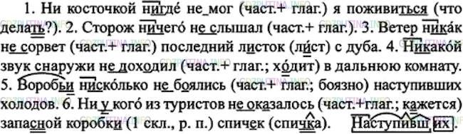 Решение 1: Номер №252 — ГДЗ по Русскому языку 7 класс: Ладыженская Т.А. | Спишите. Графически обозначьте условия различия на письме не и ни.<br /><br />1. Ни косточкой н..где (не)мог я поживит..ся. (И. Крылов). 2. Сторож (н..)чего (не)слышал. 3. Ветер н..как (не)сорвёт последний л..сток с дуба. 4. (Н..)какой звук снаружи (не)дох..дил в дальнюю комнату. 5. Вороб..и нисколько (не)б..ялись наступивших холодов. 6. (Н..)(у)кого из туристов (не)оказалось запас(?)ной коробк.. спич..к.