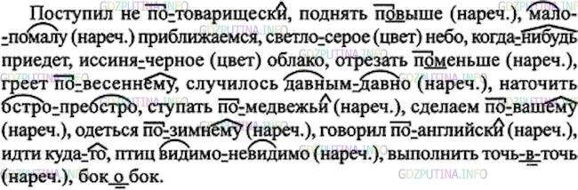 Решение 1: Номер №278 — ГДЗ по Русскому языку 7 класс: Ладыженская Т.А. | Спишите, раскрывая скобки и обозначая условия выбора дефисных написаний. Какие наречия вы написали без дефиса?<br /><br />Поступил не (по)товарищески, поднять (по)выше, (мало)помалу приближаемся, (светло)серое небо, (когда)нибудь приедет, (иссиня)чёрное облако, отрезать (по)меныпе, греет (по)весеннему, случилось (давным)давно, наточить (остро)преостро, ступать (по)медвежьи, сделаем (по)вашему, одеться (по)зимнему, говорил (по)английски, идти куда(то), птиц (видимо)невидимо, выполнить точь(в)точь, бок(о)бок.давным-давно<br />волей-неволей<br />видимо-невидимо<br />мало-помалу<br />точь-в-точь <br />бок о бок