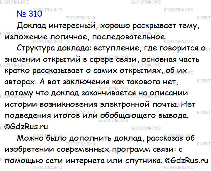 Решение 1: Номер №310 — ГДЗ по Русскому языку 7 класс: Ладыженская Т.А. | Проанализируйте подготовленный учеником материал для доклада на уроке физики, выделите вступление, основную часть, заключение. Что бы вы добавили, чтобы доклад стал более интересным, содержательным, отражающим современность?ВЕЛИЧАЙШИЕ ОТКРЫТИЯ В ОБЛАСТИ СВЯЗИ<br /><br />Существует несколько изобретений в области связи, которые изменили жизнь человечества. Они позволили людям общаться на расстоянии практически мгновенно. Можно сказать, что эти открытия сблизили жителей всей планеты Земля.<br /><br />Это — изобретение телеграфа, телефона, радио, электронной почты.<br /><br />Самуэль Морзе продемонстрировал свой телеграфный аппарат 24 мая 1844 года. Первая в мире телеграмма, переданная из Вашингтона в Балтимор, состояла из одной фразы: «Вот что творит Бог». Морзе знал, что событие войдёт в историю, и выбрал достойную случаю фразу. Телеграф стал первым средством связи, работающим с помощью электричества.<br /><br />Эра телефонии началась 10 марта 1876 года с фразы, которую Александр Белл по телефону сказал своему помощнику: «Мистер Уотсон, подойдите сюда. Вы мне нужны».<br /><br />В 1885 году Гульермо Маркони передал первую в мире радиограмму, текст которой не сохранился. Зато историки техники знают текст, который 7 мая 1895 года передал по радио российский физик А. С. Попов. Это всего два слова: «Генрих Герц». Радиограмма была послана из Химического института, а принята в физическом кабинете Петербургского университета. Расстояние между ними составляло 250 метров.<br /><br />Точной даты отправки первого сообщения электронной почты история не сохранила. По утверждению самого разработчика первой почтовой программы Рея Томлинсона, случилось это в конце 1971 года. Скорее всего, это были буквы, набранные на верхнем ряду клавиатуры: «qwertyuiop». Это сообщение было отправлено с одного компьютера, а принято на другом.<br /><br />В настоящее время электронная почта позволяет людям оперативно общаться, невзирая на тысячекилометровые расстояния и государственные границы.