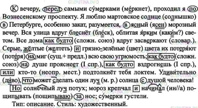 Решение 1: Номер №396 — ГДЗ по Русскому языку 7 класс: Ладыженская Т.А. | Прочитайте, передавая восхищение автора морозными сумерками. Определите тип и стиль текста. Спишите, расставляя пропущенные запятые. Простые предлоги заключите в овал, а простые союзы - в прямоугольник. Назовите виды орфограмм на месте пропусков и скобок.<br /><br />К вечеру, перед самыми сум..рками, проходил я по Вознесенскому проспекту. Я люблю мартовское со(?)нце в Петербурге, особенно закат, разумеется, в яс(?)ый морозный вечер. Вся улица вдруг блеснёт облитая ярк..м светом. Все дома как(будто) вдруг засв..ркают. Серые ж..лтые и грязно(зелёные) цвета их пот..ряют (на)миг всю свою угрюмость; как(будто) на душе проясне..т как(будто) вздрогнешь или кто(то) подтолкнёт тебя локтем. Удивительно что может (с, з)делать один луч(?) солнца с душой человека!<br /><br />Но солнечный луч(?) потух; мороз крепчал и начинал пощипывать за нос; сум..рки густели.(Ф. Достоевский)