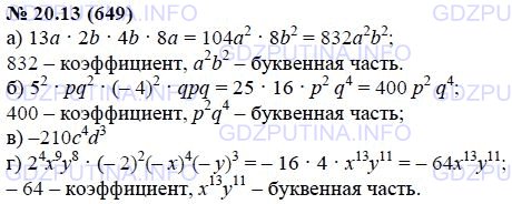 Решение 1: Задание №20.13 — ГДЗ по Алгебре 7 класс: Мордкович А.Г. | Приведите выражение к одночлену стандартного вида и укажите коэффициент и буквенную часть:<br />а) 13а * 2b * 4b * 8a ;<br />б) 5^2pq * (-4)^2qpq;<br />в) 14c^3 * (-5)cd^2 * 3d;<br />г) 2^4x^9y^8(-2)^2(-x)^4(-y)^3.