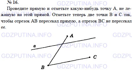 Решение 1: Задача №16, Параграф 1 — ГДЗ по Геометрии 7-9 класс: Погорелов А.В. | Проведите прямую и отметьте какую-нибудь точку А, не лежащую на этой прямой.<br /><br />Отметьте теперь две точки В и С так, чтобы отрезок АВ пересекал прямую, а отрезок ВС не пересекал ее