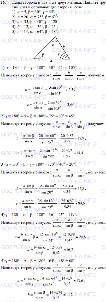Решение 1: Задача №26, Параграф 12 — ГДЗ по Геометрии 7-9 класс: Погорелов А.В. | Даны сторона и два угла треугольника.<br /><br />Найдите третий угол и остальные две стороны, если: 1) a=5, β=30 γ=45 2)a=20, α=75 β=60 3)a=35, β=40 γ=120 4)b=12, α=36 β=25 5)c=14, α=64 β=48