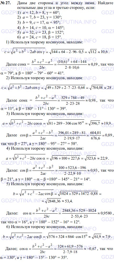 Решение 1: Задача №27, Параграф 12 — ГДЗ по Геометрии 7-9 класс: Погорелов А.В. | Даны две стороны и угол между ними.<br /><br />Найдите остальные два угла и третью сторону, если: 1) a = 12, b = 8, γ = 60°; 2) a=7,b = 23,γ = 130°; 3) b= 9, c = 17,α = 95°; 4) b= 14,c = 10, α = 145°; 5) a = 32, c = 23, β = 152°; 6) a = 24, c = 18, β = 15°.