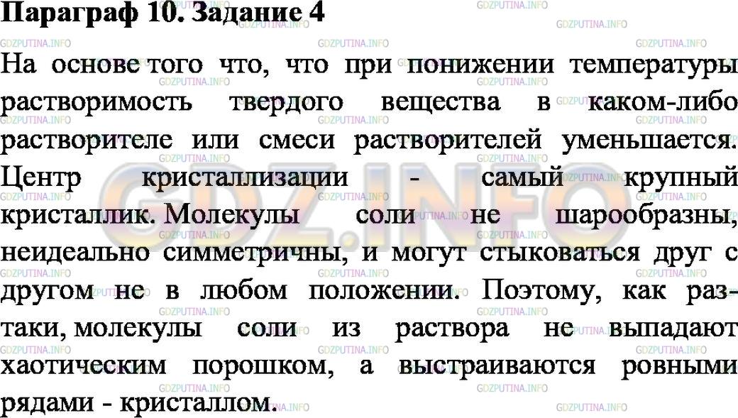 Решение 1: Задание №4, Параграф 10 — ГДЗ по Физике 7 класс: Пёрышкин А.В. | Налейте в стакан воды и поставьте его в кастрюлю с тёплой водой на плиту, поддерживая температуру 50—60 °С. Насыпьте в стакан соль и размешайте, после того как соль растворится, досыпьте её вновь. И так до тех пор, пока не получите насыщенный раствор (т. е. соль не будет растворяться). Теперь раствор перелейте в другую ёмкость, чтобы избавиться от излишков соли на дне. Возьмите самый крупный кристаллик соли, подвесьте его на ниточку и опустите в соляной раствор. Через несколько дней вы увидите, как кристаллик начнёт увеличиваться в размере. На каком явлении основан рост кристаллика?