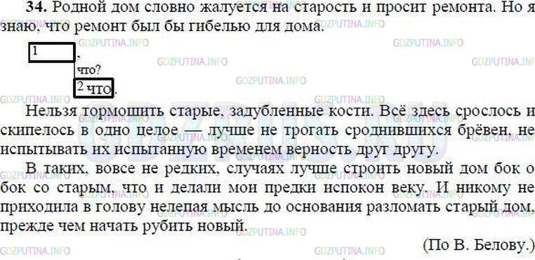 Решение 1: Номер №34 — ГДЗ по Русскому языку 8 класс: Ладыженская Т.А. | Спишите, разделяя запятыми части сложного предложения, однородные члены и раскрывая скобки. Составьте схему второго предложения. • Устно объясните значение фразеологизма испокон веку.<br /><br />Родной дом словно жалует(?)ся на старость и просит ремонта. Но я знаю что ремонт был(бы) гиб..лью для дома. Нельзя тормошить старые, задублё(н, нн)ые кости. Всё здесь ср..слось и скипелось в одно целое лучше (не)трогать сроднившихся брёвен (не)испытывать их испыта(н, нн)ую временем верность друг другу.<br /><br />В таких вовсе (не)редких случ..ях лучше строить новый дом бок о бок со старым что и делали мои предки испокон веку. И (не, ни)кому (не)приходила в голову (не)лепая мысль до осн..вания разломать старый дом прежде чем начать рубить новый.(По В. Белову)