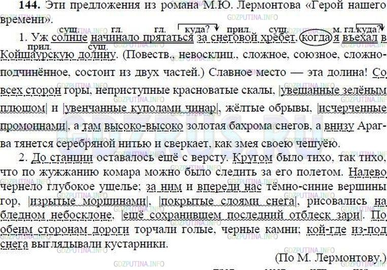Решение 1: Номер №144 — ГДЗ по Русскому языку 8 класс: Ладыженская Т.А. | Из какого произведения взяты эти предложения? Какие наречия помогают читателю представить, где происходит действие? Спишите, выделяя причастные обороты и разделяя запятыми простые предложения в составе сложных. Подчеркните условными обозначениями обстоятельства места.<br /><br />1. Уж солнце начинало прятат(?)ся за снеговой хребет когда я в(?)ехал в Койшаурскую д..лину.4 Славное место эта д..лина! Со всех сторон горы (не)пр..ступные красноватые скалы увешанные зелёным плющ..м и увенч..нные куполами чинар, ж..лтые обрывы исчерч..нные промоинами а там высоко-высоко золотая б..хрома снегов а (в)низу Арагва тянет(?)ся серебр..(н, нн)ой нитью и сверкает, как змея своею чешуёю.<br /><br />2. До станц.. оставалось ещё с версту. Кругом было тихо, так тихо что по жу(ж, жж)анию комара можно было сл..дить за его полётом. (На)лево ч..рнело глубокое ущел(?)е; за ним и (в)переди нас (тёмно) синие в..ршины гор изрытые м..рщинами, покрытые слоями снега рисовались на бледном неб..склоне ещё сохранивш..м последний отблеск з..ри. По об..им сторонам дороги торчали голые, ч..рные камни; кой(где) из(под) снега выгляд..вали кустарники.(По М. Лермонтову)