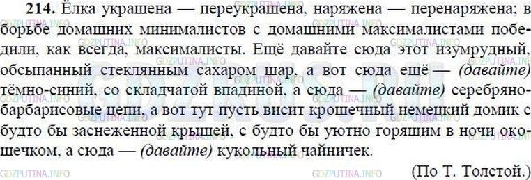 Решение 1: Номер №214 — ГДЗ по Русскому языку 8 класс: Ладыженская Т.А. | Прочитайте. Спишите, расставляя пропущенные разделительные запятые и тире. Найдите неполные предложения и определите, какие члены предложения опущены.<br /><br />Ёлка украше(н, нн)а — переукраше(н, нн)а наряже(н, нн)а — перенаряже(н, нн)а; в борьбе домашних минималистов с домашними максималистами победили, как всегда, максималисты. Ещё давайте сюда этот изумрудный, обсыпа(н, нн)ый стекля(н, нн)ым сахаром шар а вот сюда ещё тёмно-синий со складч..той впадиной а сюда серебря(н, нн)о-барбарисовые цепи а вот тут пусть в..сит крошечный немецкий домик, с буд(то) бы заснеже(н, нн)ой крыш..й, с буд(то) бы уютно г..рящим в ночи окошечком а сюда — кукольный чайнич..к.(По Т. Толстой)