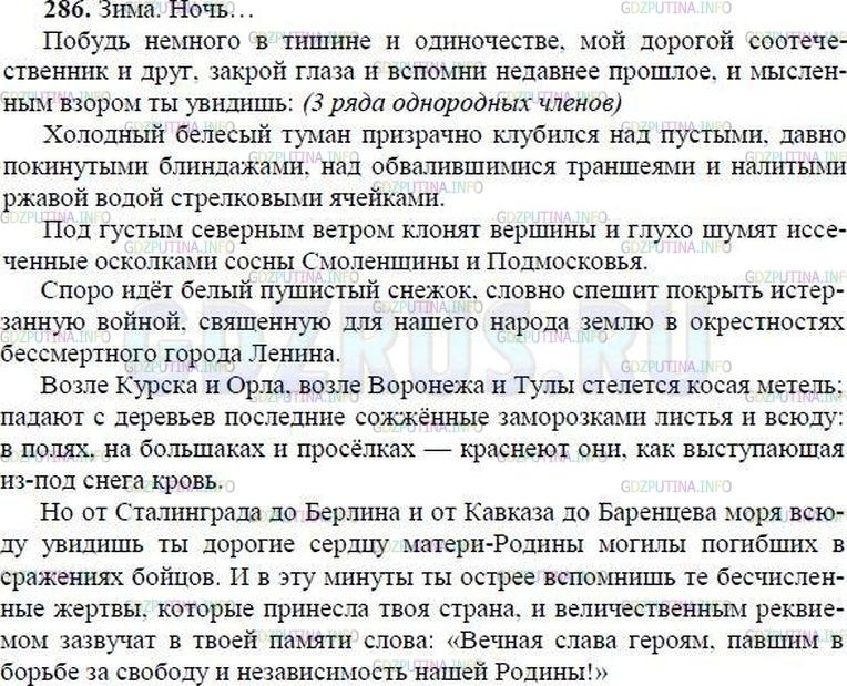 Решение 1: Номер №286 — ГДЗ по Русскому языку 8 класс: Ладыженская Т.А. | Прочитайте отрывок из статьи М. Шолохова «Слово о Родине». Какие определения (однородные и неоднородные) помогают писателю нарисовать образ истерзанной, пострадавшей во время войны Родины? Какие однородные обстоятельства места показывают, что война всюду оставила свой след? В чём особенность использованного писателем обращения? Спишите, расставьте недостающие знаки препинания. • Сколько рядов однородных членов в третьем предложении? • Выполните самопроверку.<br /><br />Зима. Ночь...<br /><br />Побудь немного в тишин.. и одиночестве мой дорогой со..течественник и друг закрой глаза вспомни (не)давнее прошлое и мысленным взором ты увид..шь:<br /><br />Холодный белёсый туман призрачно клубит(?)ся над пустыми давно покинутыми блиндажами над обвалившимися траншеями и налитыми ржавой водой стрелковыми ячейками.<br /><br />Под густым северным ветром клон..т вершины и глухо шумят и(с, сс)ечённые осколками сосны Смоленщины и Подмосковья.<br /><br />Споро идёт белый пушистый снежок, словно спешит пр..крыть истерзанную войной, священную для нашего народа землю в окрес(?)ностях бе(с, сс)мертного города Ленина.<br /><br />Возле Курска и Орла возле Воронежа и Тулы стелется косая метель; падают с деревьев последние со(ж, жж)ённые заморозками листья и всюду в полях на большаках и просёлках краснеют они, как выступающая из(под) снега кровь.<br /><br />Но от Сталинграда до Берлина и от Кавказа до Баренцева моря всюду увид..шь ты дорогие сердцу матери-Родины могилы погибших в сражениях бойцов. И в эту минуту ты острее вспомн..шь те бе..численные жертвы, которые пр..несла твоя страна, и величественным реквиемом* зазвучат в твоей памяти слова: «Вечная слава героям, павшим в борьбе за свободу и независимость нашей Родины!»