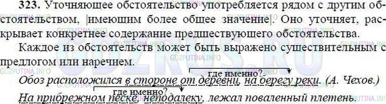 Решение 1: Номер №323 — ГДЗ по Русскому языку 8 класс: Ладыженская Т.А. | Запишите текст под диктовку и обозначьте графически обособленные члены предложения.<br /><br />Уточняющее обстоятельство употребляется рядом с другим обстоятельством, имеющим более общее значение. Оно уточняет, раскрывает конкретнее содержание предшествующего обстоятельства.<br /><br />Каждое из обстоятельств может быть выражено существительным с предлогом или наречием.<br /><br />Обоз расположился в стороне от деревни, на берегу реки. (А. Чехов)<br /><br />На прибрежном песке, неподалёку, лежал поваленный плетень. (М. Шолохов)<br /><br />Уточняющие члены обособляются в следующих случаях:<br /><br />1) если они являются обстоятельствами места и времени, стоят после уточняемого слова:<br /><br />Всюду, и вверху и внизу, пели жаворонки. (А. Чехов) <br />Каждое утро, в шесть часов, я отправлялся на работу. (М. Горький);<br /><br />2) если они являются обстоятельствами или дополнениями с предлогами несмотря на, например, кроме, помимо, вместо, исключая, за исключением, включая, наряду с, сверх и др.:<br /><br />В тёмной дали ничего не было, кроме сверкающих огней. (А. Новиков-Прибой)