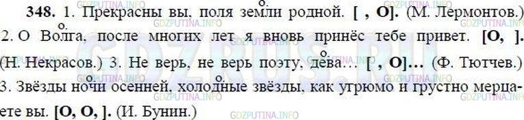 Решение 1: Номер №348 — ГДЗ по Русскому языку 8 класс: Ладыженская Т.А. | Спишите предложения, выделяя знаками препинания обращения. Обозначьте обращения буквой О. После каждого предложения начертите схему, показывающую местоположение обращения.<br /><br />Образец. Полно,  спать беспробудно. (А. Кольцов) [, О,].<br /><br />1. Прекрасны вы поля земли родной. (М. Лермонтов) 2. О Волга после многих лет я вновь принёс тебе привет. (Н. Некрасов) 3. Не верь не верь поэту дева... (Ф. Тютчев) 4. Звёзды ночи осенней холодные звёзды как угрюмо и грустно мерцаете вы. (И. Бунин)