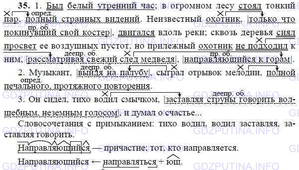 Решение 1: Номер №35 — ГДЗ по Русскому языку 9 класс: Ладыженская Т.А. | Запишите, выделяя запятыми и обозначая графически обособленные члены предложения в отрывках из повести А. Грина «Алые паруса». Подчеркните грамматические основы в сложных предложениях. Найдите в третьем отрывке словосочетания с подчинительной связью — примыканием.<br /><br />1. Был белый утренний час; в огромном лесу стоял тонкий пар полный странных видений. Неизвестный охотник только что покинувший свой костёр двигался вдоль реки; сквозь деревья сиял просвет её воздушных пустот, но прилежный охотник не подходил к ним рассматривая свежий след медведя направляющийся к горам.<br /><br />2. Музыкант выйдя на палубу сыграл отрывок мелодии полной печального, протяжного повторения.<br /><br />3. Он сидел, тихо водил смычком заставляя струны говорить волшебным, неземным голосом и думал о счастье...