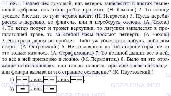 Решение 1: Номер №65 — ГДЗ по Русскому языку 9 класс: Ладыженская Т.А. | Запишите, расставляя знаки препинания и указывая смысловые отношения между простыми предложениями в сложносочинённых. Составьте схему 1-го и 3-го предложений.<br /><br />1. Залает пёс домовой иль ветерок зашелестит в листах темнеющей дубравы иль птица робко пролетит. (Н. Языков.) 2. То солнце тусклое блестит то туча чёрная висит. (Н. Некрасов.) 3. Пусть перебирается в деревню во флигель или я переберусь отсюда. (А. Чехов.) 4. То ветер подует и тронет верхушки то лягушки зашелестят в прошлогодней траве то за стеной часы пробьют четверть. (А. Чехов.) 5. Эта гроза даром не пройдёт. Либо уж убьёт кого-нибудь либо дом сгорит. (А. Островский.) 6. Не то маячили на той стороне горы не то это только казалось. (А. Серафимович.) 7. То истиной дышит всё в ней то всё в ней притворно и ложно. (М. Лермонтов.) 8. Было ли это отражение ночи в каналах или тонкая полоска зари ещё тлела на западе или фонари вызывали это странное освещение? (К. Паустовский.)