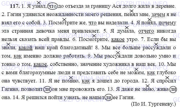 Решение 1: Номер №117 — ГДЗ по Русскому языку 9 класс: Ладыженская Т.А. | Перепишите, ставя выделительные запятые. В главном предложении отметьте значком Х поясняемое слово. В изъяснительных придаточных заключите союзы в овал, союзные слова подчеркните как члены предложения. Определите оттенок значения, который придаёт предложению союз ли.<br /><br />1. Я узнал что до от..езда (за)границу Ася долго жила в деревн.. . 2. Гагин уд..вился (не)ожиданности моего решения пенял мне зачем я (не, ни)взял его с собой. 3. Посмотрите(же) что вы наделали. 4. Я понял почему эта странная девочка меня привлекает. 5. Я думала (от)чего (не, ни)когда нельзя сказать всей правды. 6. Посмотрите какое утро. 7. Если(бы) вы знали какой наш край благ..датный! 8. Мы всё больше рассуждали о том как именно должно работать. 9. Мы рассуждали довольно умно и тонко о том какое, собственно, значение художника в наш век. 10. Мы с вами благ..разумные люди и представить себе (не)можем как глубоко она чувствует. 11. Я (не, ни) помню как я дош..л до города. 12. Я спр..сил Гагина позволит ли он мне провожать его. 13. Я даже (не, ни)знаю жива ли она. 14. Я решился пой(дт, т)и узнать (не, ни)наш..л ли её Гагин.(По И. Тургеневу.)