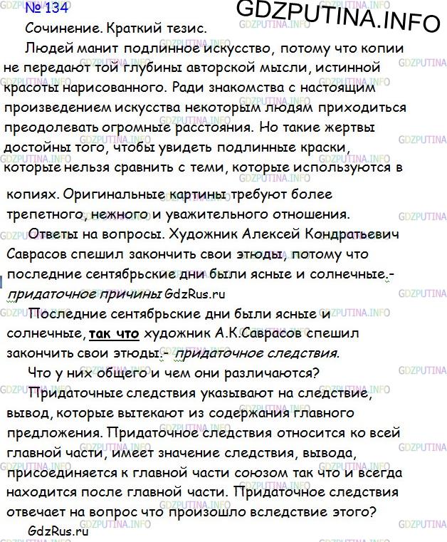 Решение 1: Номер №134 — ГДЗ по Русскому языку 9 класс: Ладыженская Т.А. | Сочинение. Ответьте на вопросы, поставленные в предыдущем тексте. Сформулируйте тезис и раскройте его кратко (в 3—4 предложениях), опираясь на содержание текста.<br /><br />Сравните два сложноподчинённых предложения.<br /><br />Укажите, в каком из предложений следствие содержится в главном предложении, а причина — в придаточном, в каком — наоборот.<br /><br />Художник А. К. Саврасов спешил закончить свои этюды, потому что последние сентябрьские дни были ясные и солнечные. <br /><br />Последние сентябрьские дни были ясные и солнечные, так что художник А. К. Саврасов спешил закончить свои этюды.<br /><br />Какое из этих предложений является сложноподчинённым с придаточным следствия?<br /><br />Каким союзом присоединяется в этом предложении придаточное предложение к главному?<br /><br />Сравните сложноподчинённое предложение с придаточным следствия и сложноподчинённое предложение с придаточным причины.<br /><br />Что у них общего и чем они различаются?<br /><br />Придаточные следствия содержат указание на следствие, результат, итог, вытекающие из содержания всего главного предложения, отвечают на вопрос, что произошло вследствие этого, и присоединяются к главному предложению при помощи союза так что.<br /><br />Например: У заборов росли липы, бросавшие теперь при луне широкую тень, так что заборы и ворота на одной стороне совершенно утопали в потёмках. (А. Чехов.)