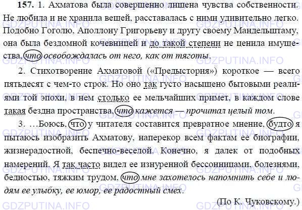 Решение 1: Номер №157 — ГДЗ по Русскому языку 9 класс: Ладыженская Т.А. | Спишите, расставляя знаки препинания. Подчеркните придаточные образа действия, меры и степени. Союзы заключите в овал, союзные и указательные слова подчеркните.<br /><br />1. Ахматова была совершенно лишена чувства собственности. Не любила и не хранила вещей ра..тавалась с ними удивительно легко. Подобно Гоголю. Аполлону Григорьеву и другу своему Мандельштаму, она была бе..домной к..чевницей и до такой степени не ц..нила имущества что освобождалась от него, как от тяготы.<br /><br />2. Стихотворение Ахматовой («Пред..стория») короткое — всего пятьдесят с чем (то) строк. Но оно так густо насыщено бытовыми реалиями той эпохи в нём столько её мельчайших примет в каждом слове такая бездна пространства что кажется — прочитал целый том.<br /><br />3. ...Боюсь что у читателя составился пр..вратное мнение будто я пытаюсь изобразить Ахматову, (на)перекор всем фактам её биографии, жизн..радостной беспечно-весёлой. Конечно я далёк от подобных намерений. Я так часто видел её изнурё..ой бе..со..ицами болезнями бедностью тяжким трудом что мне захотелось напомнить себе и людям её улыбку её юмор её радостный смех.(По К. Чуковскому.)<br /><br />Сравнительное придаточное предложение поясняет (обозначенные в главном действия, состояния, предметы, признаки через сравнение с другими действиями, предметами, признаками. Придаточные сравнительные отвечают на вопрос как?, а в некоторых случаях подобно чему? и присоединяются к главному при помощи союзов как, подобно тому как, словно, будто, как будто, точно, как если бы.<br /><br />Придаточные сравнительные: как, будто, как будто, словно, точно, подобно тому как, как бы, будто бы, и др.<br /><br />Например: Восторг его гас (как?), как гаснет свеча от сильного порыва ветра. (А. Чехов.)