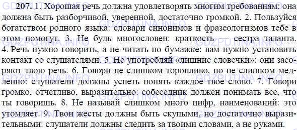Решение 1: Номер №207 — ГДЗ по Русскому языку 9 класс: Ладыженская Т.А. | Продолжите предложения на тему «Советы начинающему лектору», используя по возможности бессоюзные сложные предложения. Подчеркните разделительные знаки препинания в бессоюзных сложных предложениях.<br /><br />Образец: Не спеши, не будь тороплив в речи: не все понимают быструю речь.<br /><br />1. Хорошая речь должна удовлетворять многим требованиям — —. 2. Пользуйся богатством родного языка — —. 3. Не будь многословен — —. 4. Речь нужно говорить, а не читать по бумажке — —. 5. Не употребляй «лишние словечки» — —.6. Говори не слишком торопливо, но не слишком медленно — —. 7. Говори громко, отчётливо, выразительно — —. 8. Не называй слишком много цифр, наименований — —. 9. Твои жесты должны быть скупыми, но достаточно выразительными — —.