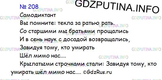 Решение 1: Номер №208 — ГДЗ по Русскому языку 9 класс: Ладыженская Т.А. | Самодиктант. Выучите отрывок из стихотворения А. С. Пушкина, посвящённого воспоминаниям о лицейских годах. Это стихотворение написано в 1836 году и начинается словами:<br /><br />Была пора: наш праздник молодой <br />Сиял, шумел и розами венчался...В стихотворении есть строчки об участниках Отечественной войны 1812 года и об отношении к ним лицеистов. Напишите эти строчки как самодиктант. Какие строчки этого стихотворения стали крылатыми?<br /><br />Вы помните: текла за ратью рать.<br />Со старшими мы братьями прощались <br />И в сень наук с досадой возвращались,<br />Завидуя тому, кто умирать <br />Шёл мимо нас...