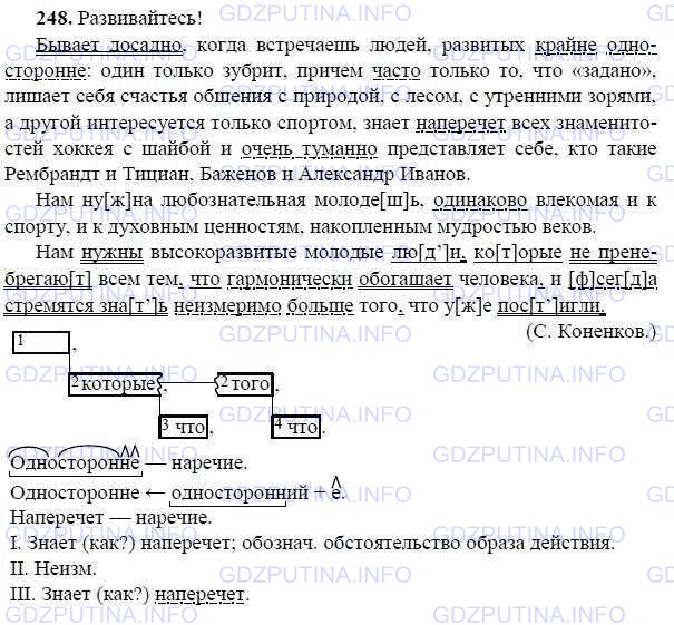 Решение 1: Номер №248 — ГДЗ по Русскому языку 9 класс: Ладыженская Т.А. | Прочитайте и озаглавьте текст. Спишите, расставьте пропущенные знаки препинания. Какие из выделенных букв обозначают мягкие согласные и какие — твёрдые? Подчеркните наречия как члены предложения.<br /><br />Бывает досадно когда встречаешь людей развитых крайне односторонне один только зубр..т (при)чём часто только то что «задано» л..шает себя счастья общения с природой с лесом с утренними зорями а другой инт..ресуется только спортом знает (на)перечёт всех знаменитостей хоккея с шайбой и очень туманно представляет себе кто такие Рембрандт и Тициан Баженов и Александр Иванов.<br /><br />Нам нужна любознательная молодёжь одинаково влекомая и к спорту и к духовн..м ценностям накопленным мудростью веков.<br /><br />Нам нужны высокоразвитые молодые люди которые не пренебрегают всем тем что гармонически обогащает человека и всегда стремятся знать (не)измеримо больше того что уже постигли.(С. Конёнков.)